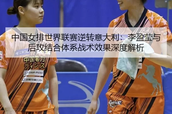 中国女排世界联赛逆转意大利：李盈莹与后攻结合体系战术效果深度解析