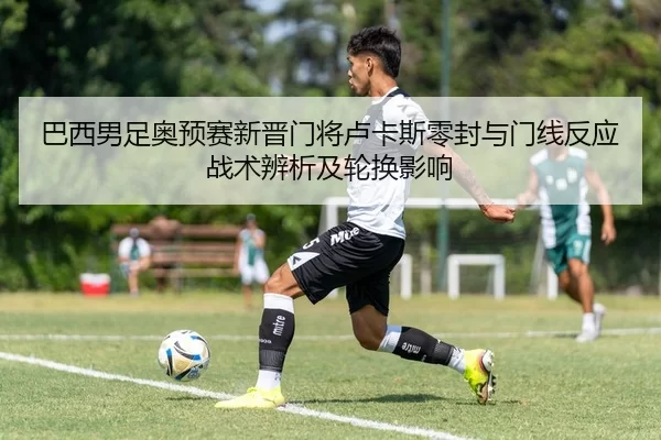 巴西男足奥预赛新晋门将卢卡斯零封与门线反应战术辨析及轮换影响