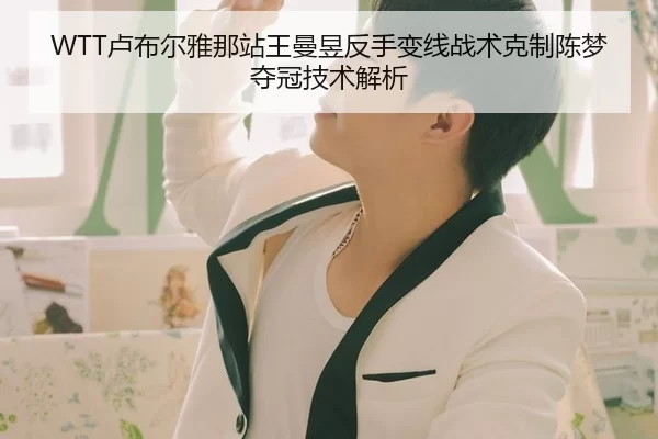 WTT卢布尔雅那站王曼昱反手变线战术克制陈梦夺冠技术解析